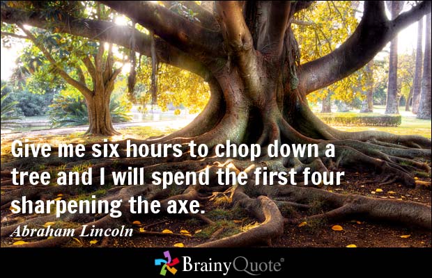 Give me six hours to chop down a tree and I will spend  the first four sharpening the axe - Abraham Lincoln