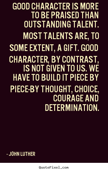 Good character is more to be praised than outstanding talent. Most talents are to some extent a gift. Good character, by contrast, is not given to us. We have to build it piece by...John Luther