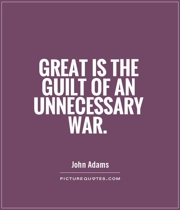 Great is the guilt of an unnecessary war. John Adams