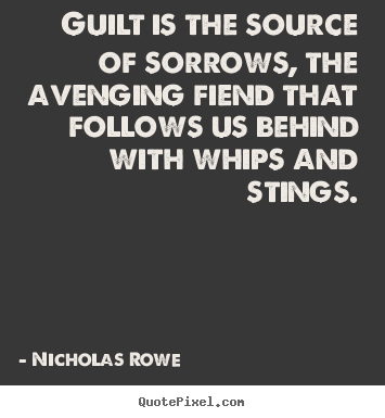 Guilt is the source of sorrow, 'tis the fiend, Th' avenging fiend, that follows us behind, With whips and stings. Nicholas Rowe