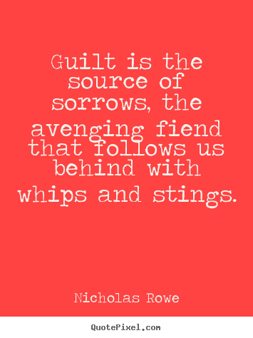 Guilt is the source of sorrows, the avenging fiend that follows us behind with whips and stings. Nicholas Rowe