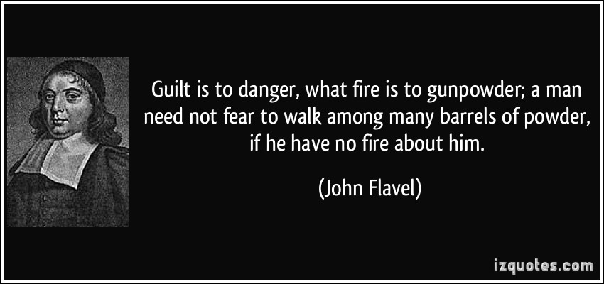 Guilt is to danger, what fire is to gunpowder; a man need not fear to walk among many barrels of powder, if he have no fire about him. John Flavel