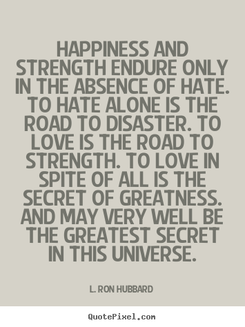 Happiness and strength endure only in the absence of hate. To hate alone is the road to disaster. To love is the road to strength. To love in spite of all is the ... L. Ron Hubbard