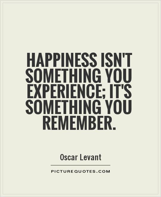 Happiness isn't something you experience; it's something you remember. Oscar Levant
