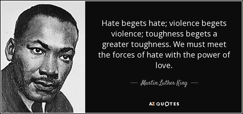 Hate begets hate; violence begets violence; toughness begets a greater toughness. We must meet the forces of hate with the power of love. - Martin Luther King
