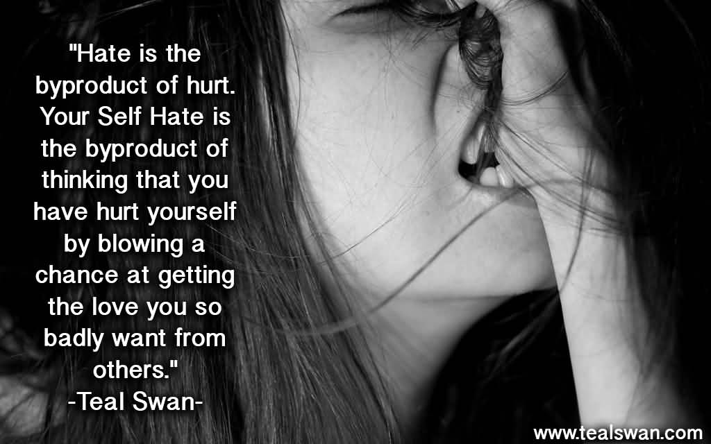 Hate is the byproduct of hurt. Your self hate is the byproduct of thinking that you have hurt yourself by blowing a chance at getting the love you so badly want from others.- Teal Swan