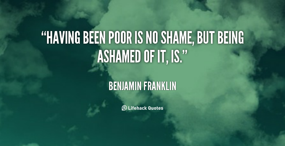 Having been poor is no shame, But being ashamed of it, is. Benjamin Franklin