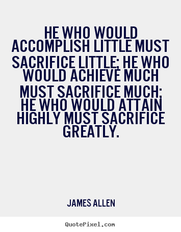 He who would accomplish little must sacrifice little; he who would achieve much must sacrifice much; he who would attain highly must sacrifice greatly. James Allen
