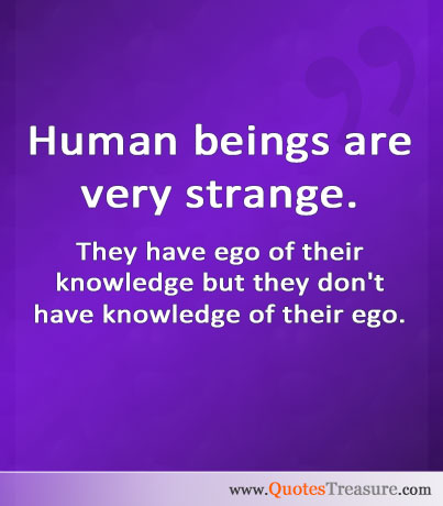 Human beings are very strange. They have ego of their knowledge but, they don't have knowledge of their ego