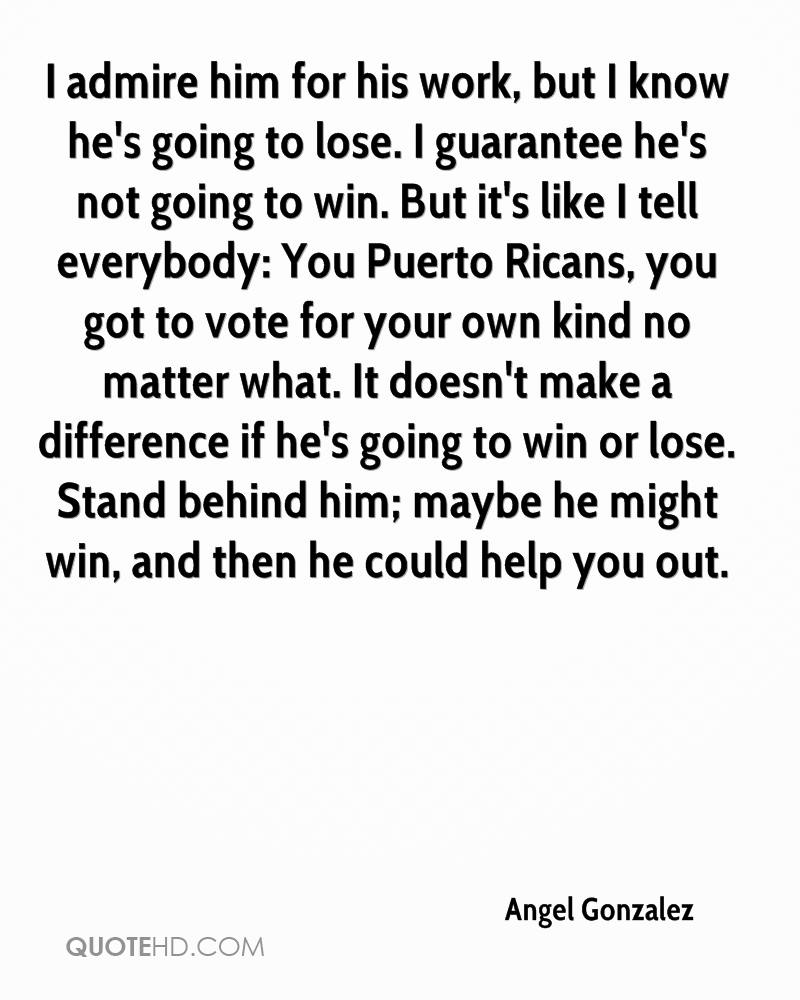 I admire him for his work, but I know he's going to lose. I guarantee he's not going to win. But it's like I tell everybody,You Puerto Ricans, you got to vote for your ... - Angel Gonzalez