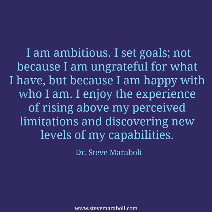 I am ambitious. I set goals; not because I am ungrateful for what I have, but because I am happy with who I am. I enjoy the experience of rising above my perceived limitations..... Steve Maraboli