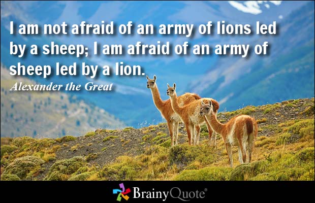 I am not afraid of an army of lions led by a sheep, I am afraid of an army of sheep led by a lion - Alexander the Great