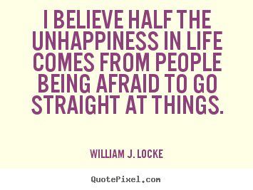 I believe half the unhappiness in life comes from people being afraid to go straight at things - William J. Locke