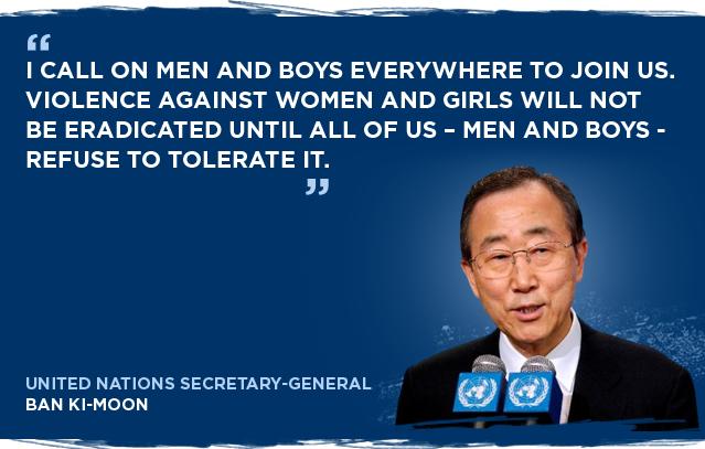 I call on men and boys everywhere to join us. Violence against women and girls will not be eradicated until... - Ban Ki-moon