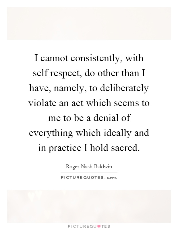 I cannot consistently, with self respect, do other than I have, namely, to deliberately violate an act which seems to me to be a denial of everything which ideally ... Roger Nash Baldwin