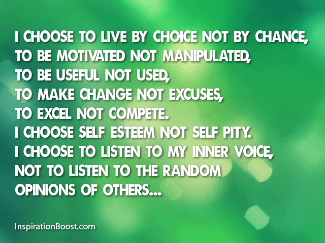 I choose…to live by choice, not by chance. To make changes, not excuses. To be motivated, not manipulated. To be useful, not used. To excel, not compete. I choose self-esteem, not self pity...