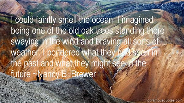 I could faintly smell the ocean. I imagined being one of  the old oak trees standing there swaying in the wind and  braving all sorts of weather. I pondered what ... - Nancy B.  Brewer
