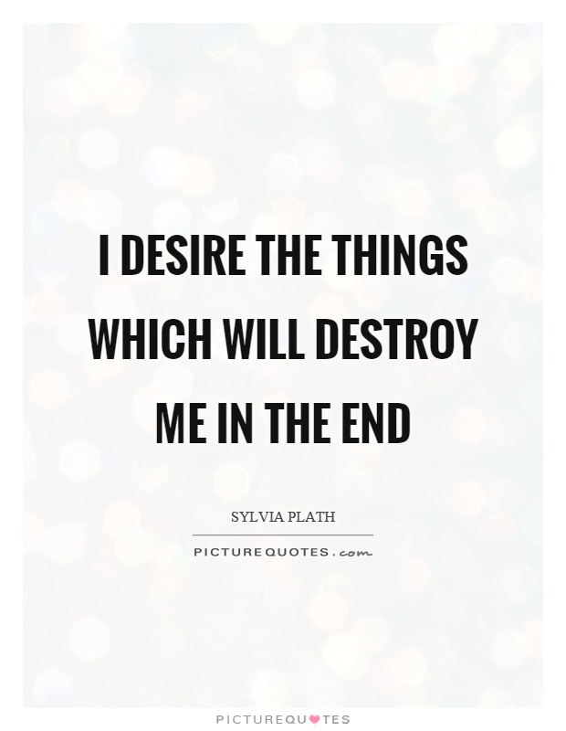 I desire the things which will destroy me in the end.  Sylvia Plath