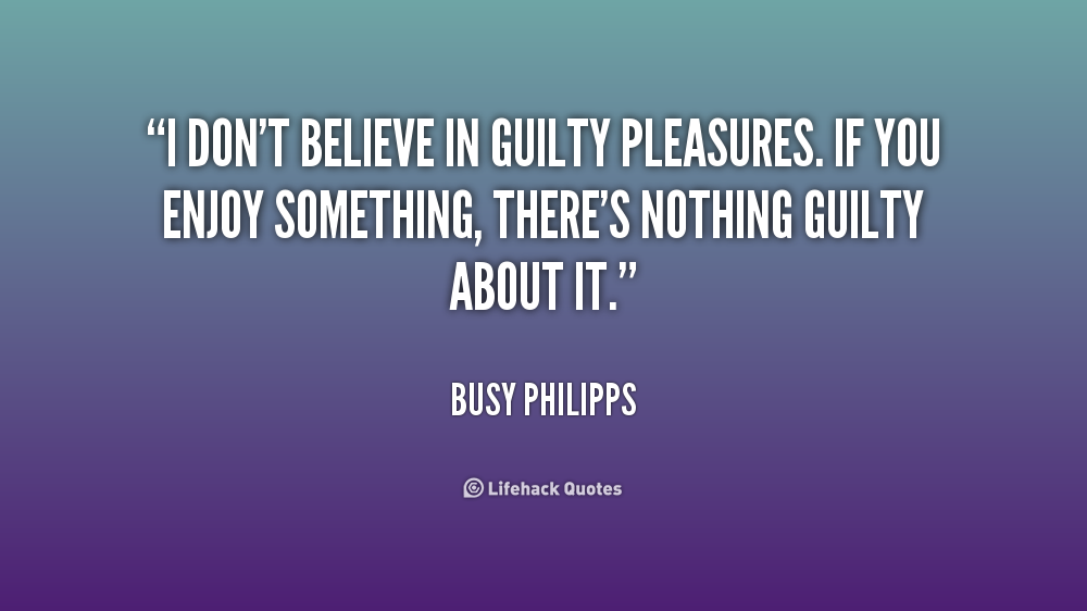 I don't believe in guilty pleasures. If you enjoy something, there's nothing guilty about it. Busy Philipps
