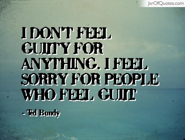 I don't feel guilty for anything. I feel sorry for people who feel guilt. Ted Bundy