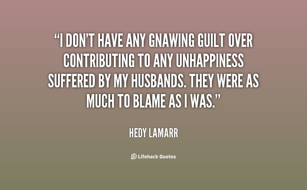 I don't have any gnawing guilt over contributing to any unhappiness suffered by my husbands. They were as much to blame as I was. Hedy Lamarr
