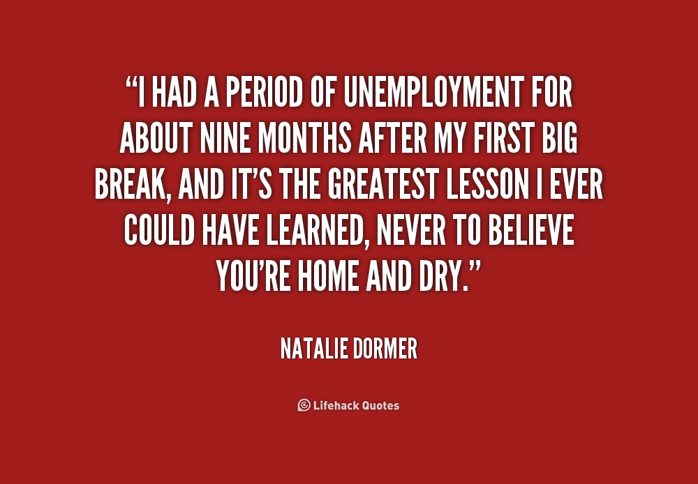 I had a period of unemployment for about nine months after my first big break, and it's the greatest lesson I ever could have learned, never to believe you're ... - Natalie Dormer