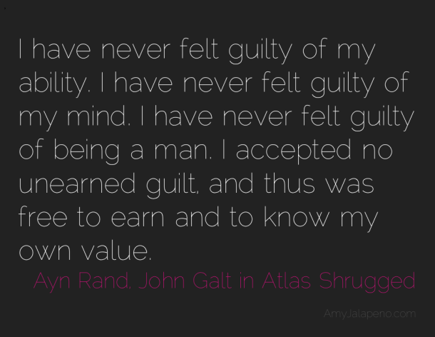 I have never felt guilty of my ability. I have never felt guilty of my mind. I have never felt guilty of being a man. I accepted no unearned guilt, and thus was free to earn and.... Ayn Rand