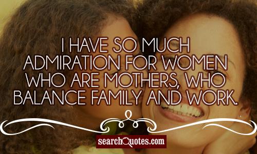I have so much admiration for women who are mothers, who balance family and work