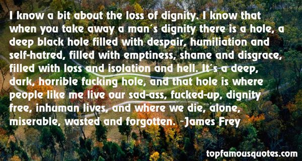 I know a bit about the loss of dignity. I know that when you take away a man's dignity there is a hole, a deep black hole filled with despair, humiliation and ... James Frey