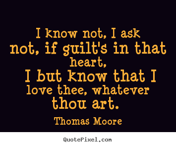 I know not, I ask not, if guilt 's in that heart,. I but know that I love thee, whatever thou art. Thomas Moore