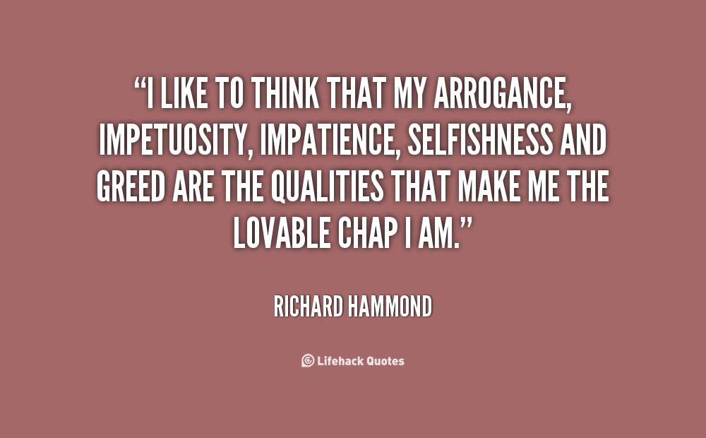 I like to think that my arrogance, impetuosity, impatience, selfishness and greed are the qualities that make me the lovable chap I am. Richard Hammond
