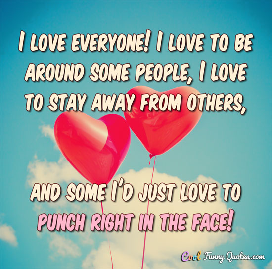 I love everyone! I love to be around some people, I love to stay away from others, and some I'd just love to punch right in the face