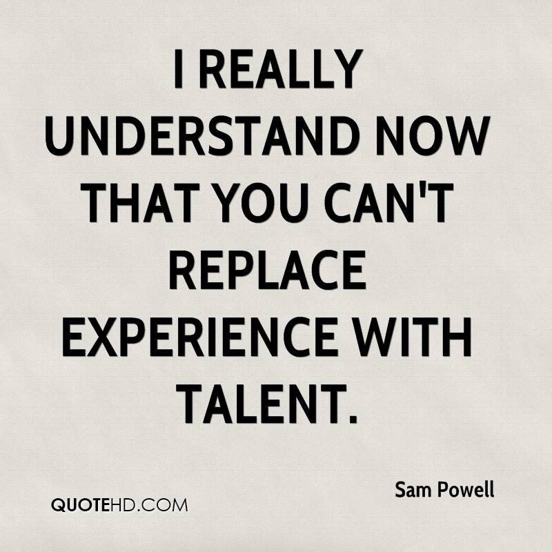 I really understand now that you can't replace experience with talent. Sam Powell