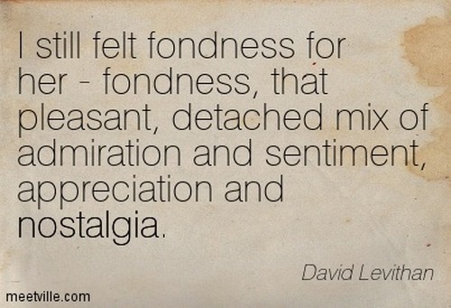 I still felt fondness for her - fondness, that pleasant, detached mix of admiration and sentiment, appreciation and nostalgia - David Levithan