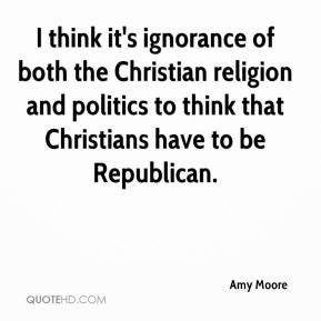 I think it's ignorance of both the Christian religion  and politics to think that Christians have to be Republican.  Amy Moree