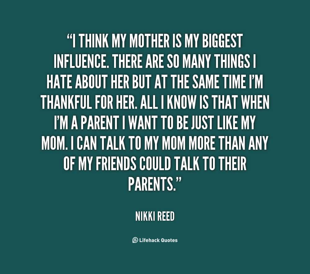 I think my mother is my biggest influence. There are so many things I hate about her but at the same time I'm thankful for her. All I know is that when I'm a parent I want to be just like my mom. I can talk to my mom more than any of my friends could talk to their parents. - Nikki Reed
