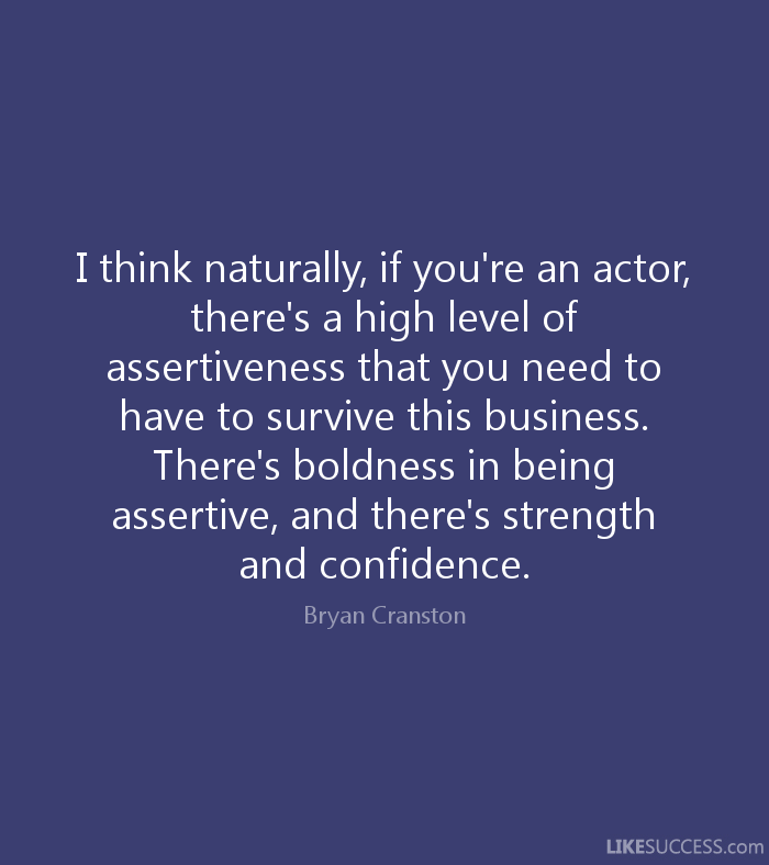 I think naturally, if you're an actor, there's a high level of assertiveness that you need to have to survive this business. There's boldness in being assertive, and there's.... Bryan Cranston