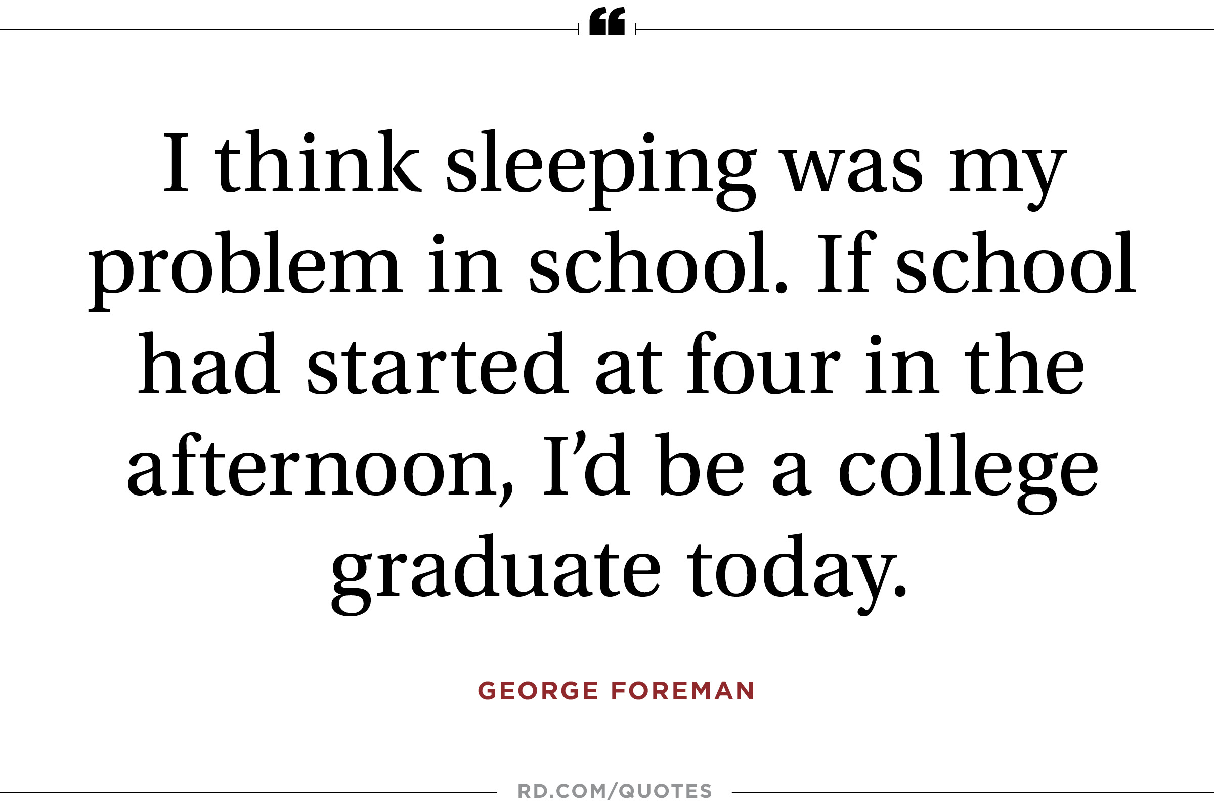 I think sleeping was my problem in school. If school had started at four in the afternoon, I’d be a college graduate today. George Foreman