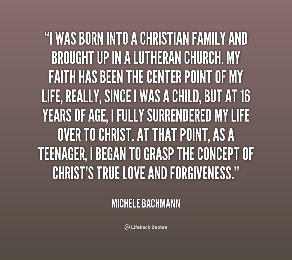 I was born into a Christian family and brought up in a Lutheran church. My faith has been the center point of my life, really, since I was a child, but at 16 years of ... Michele Bachmann