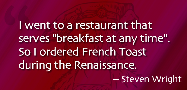 I went to a restaurant that serves 'breakfast at any time. So I ordered French Toast during the Renaissance. Steven Wright