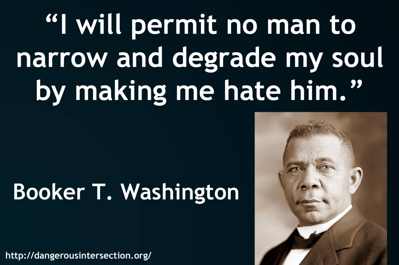I will permit no man to narrow and degrade my soul by making me hate him - Booker T. Washington