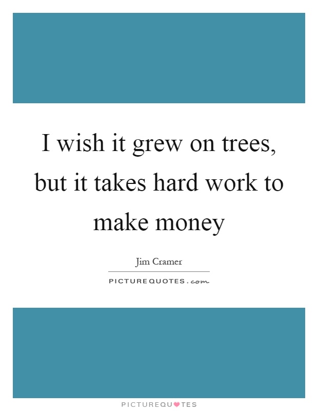 I wish it grew on trees, but it takes hard work to make  money - Jim Cramer