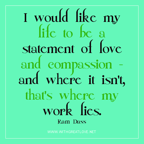 I would like my life to be a statement of love and compassion - and where it isn't, that's where my work lies. Ram Dass