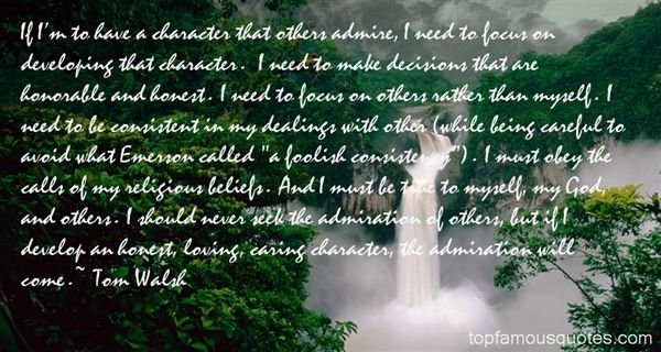 If I'm to have a character that others admire, I need to focus on developing that character. I need to make decisions that are honorable and honest. I need to ... - Tom Walsh