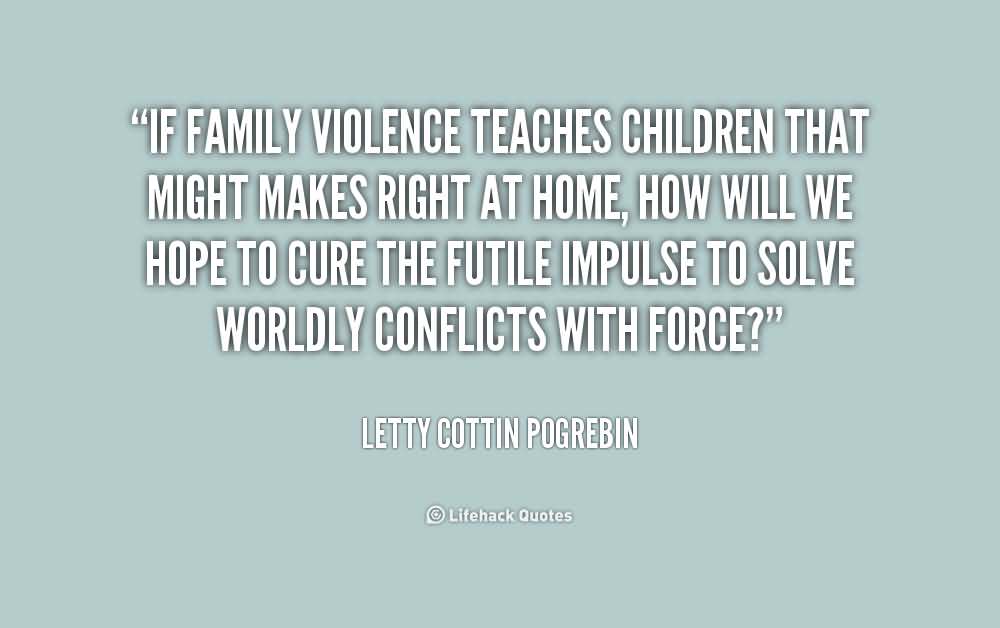 If family violence teaches children that might makes right at home, how will we hope to cure the futile impulse to solve worldly conflicts with force1 - Letty Cottin Pogrebin