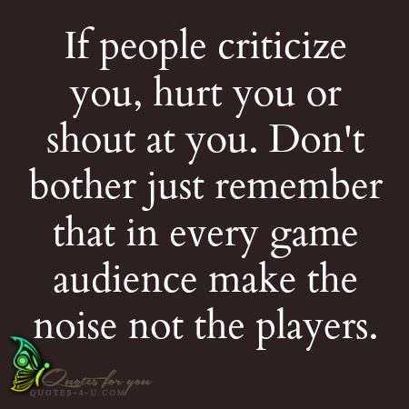 If people criticize you, hurt you or shout at you, don't  bother. Just remember that in every game, audience make the  noise not the players.