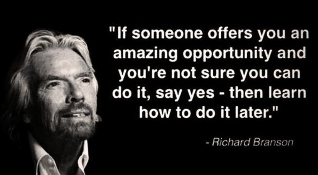 If somebody offers you an amazing opportunity but you are not sure you can do it, say yes – then learn how to do it later. Richard Branson