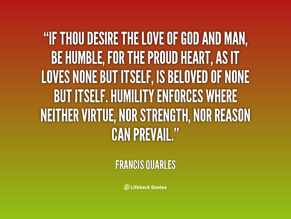 If thou desire the love of God and man, be humble, for  the proud heart, as it loves none but itself, is beloved of  none but itself. Humility enforces where neither ... Francis  Quarles