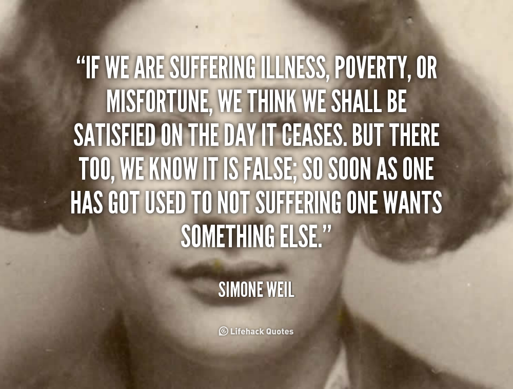 If we are suffering illness, poverty, or misfortune, we think we shall be satisfied on the day it ceases. But there too, we know it is false; so soon as one has got used to not... Simone Weil