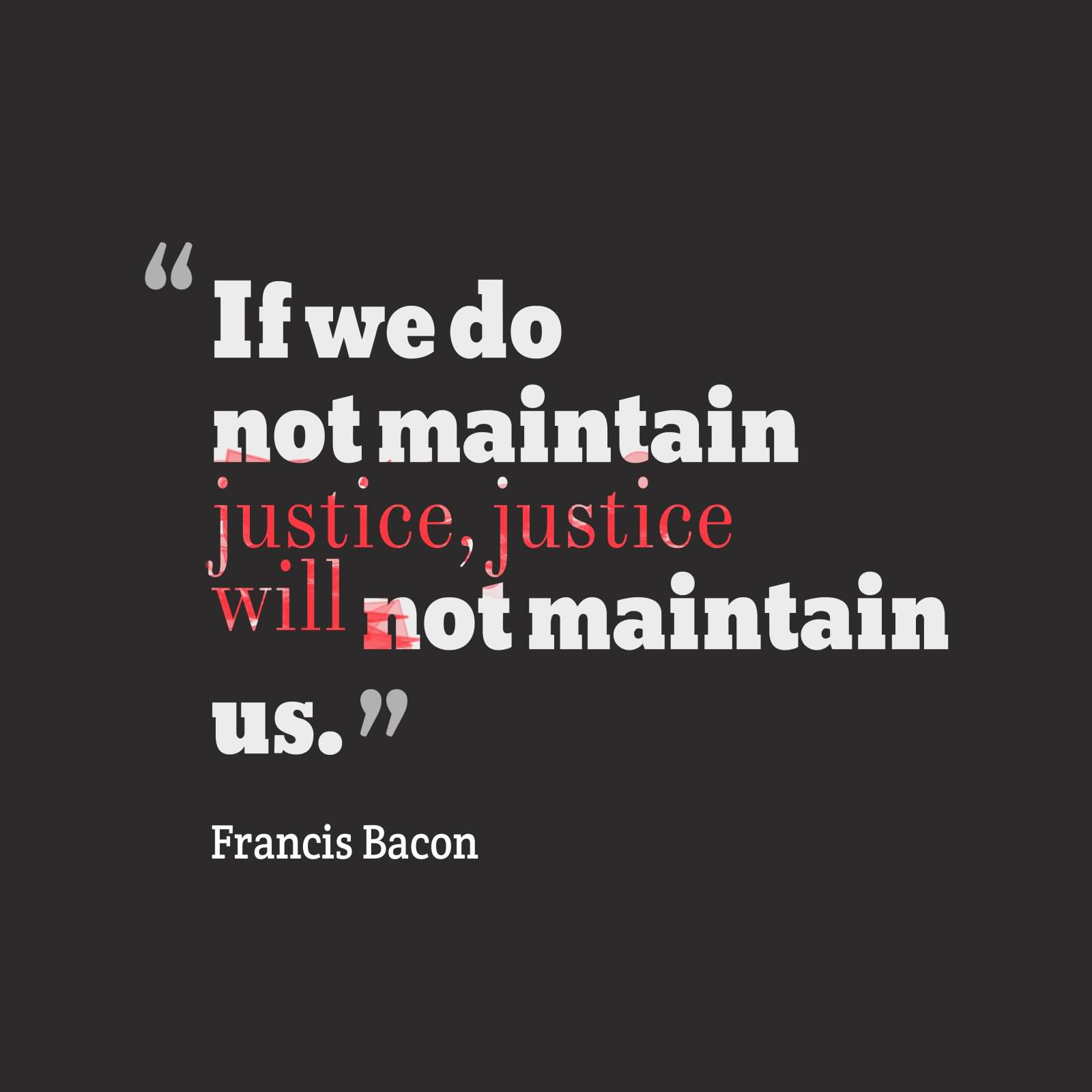 If we do not maintain justice, justice will not maintain us. Francis Bacon